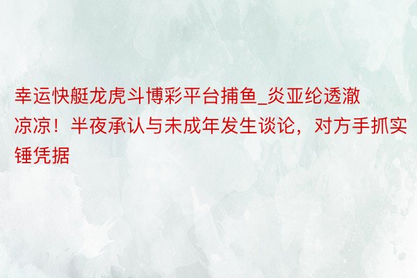 幸运快艇龙虎斗博彩平台捕鱼_炎亚纶透澈凉凉！半夜承认与未成年发生谈论，对方手抓实锤凭据