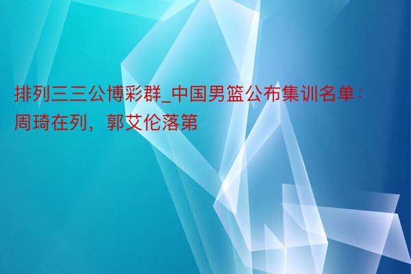 排列三三公博彩群_中国男篮公布集训名单：周琦在列，郭艾伦落第