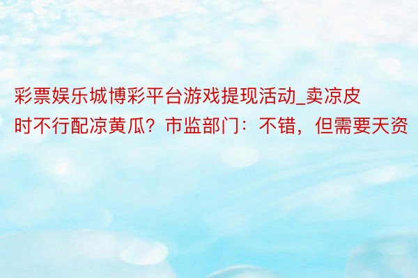 彩票娱乐城博彩平台游戏提现活动_卖凉皮时不行配凉黄瓜？市监部门：不错，但需要天资