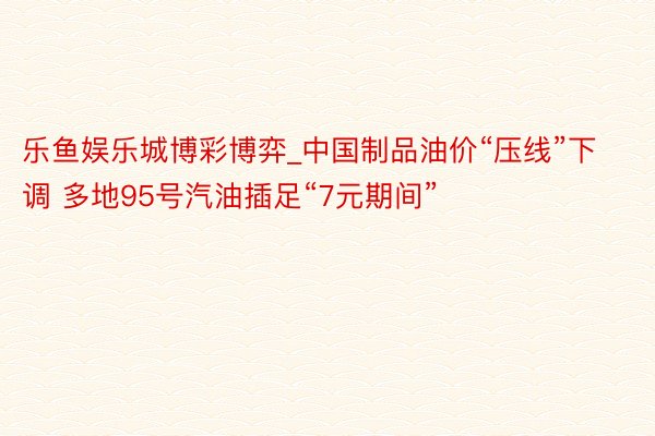 乐鱼娱乐城博彩博弈_中国制品油价“压线”下调 多地95号汽油插足“7元期间”