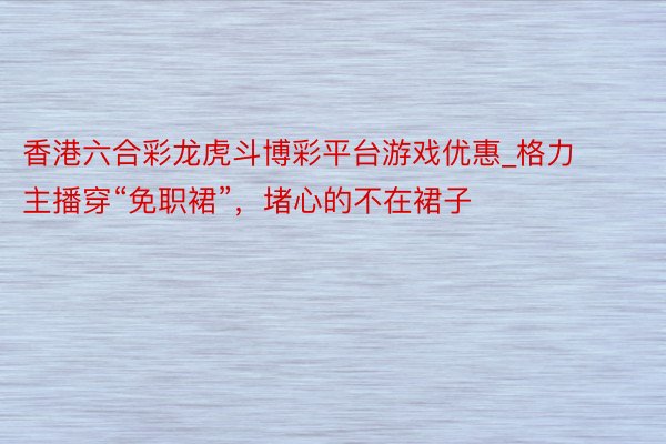 香港六合彩龙虎斗博彩平台游戏优惠_格力主播穿“免职裙”，堵心的不在裙子